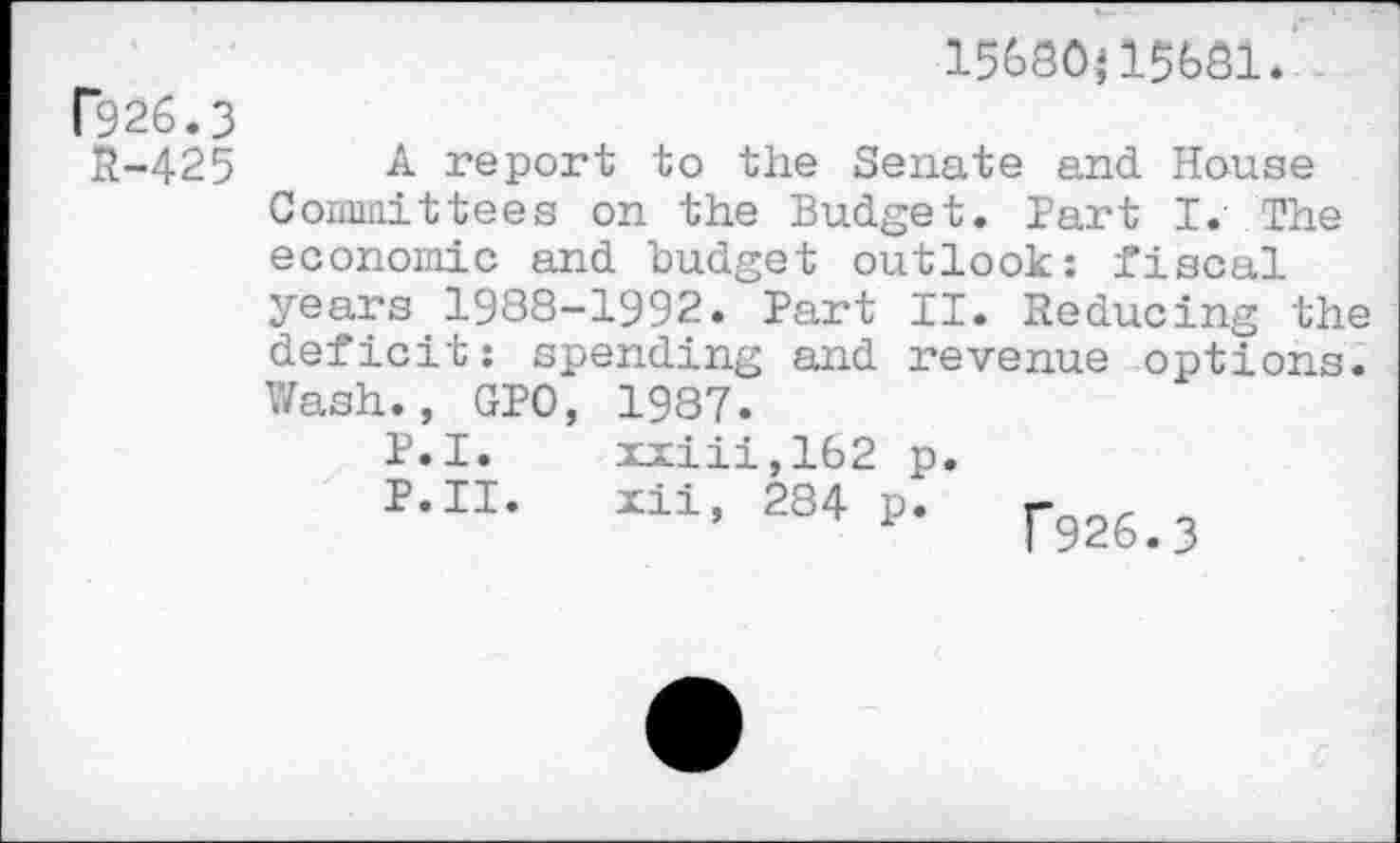 ﻿15680}15681.
P926.3
£-425 A report to the Senate and House Committees on the Budget. Part I. The economic and budget outlook: fiscal years 1988-1992. Part II. Reducing the deficit: spending and revenue options. Wash., GPO, 1987.
P.I. xxiii,162 p.
P.II. Ill, 284 p. rg26>3